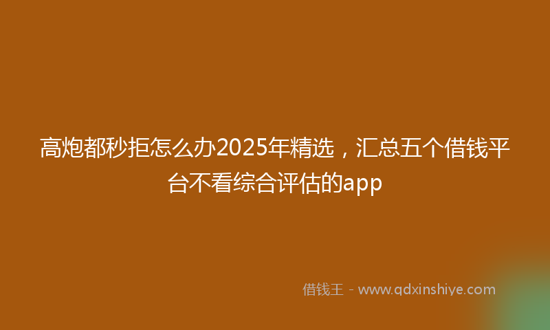 高炮都秒拒怎么办2025年精选，汇总五个借钱平台不看综合评估的app