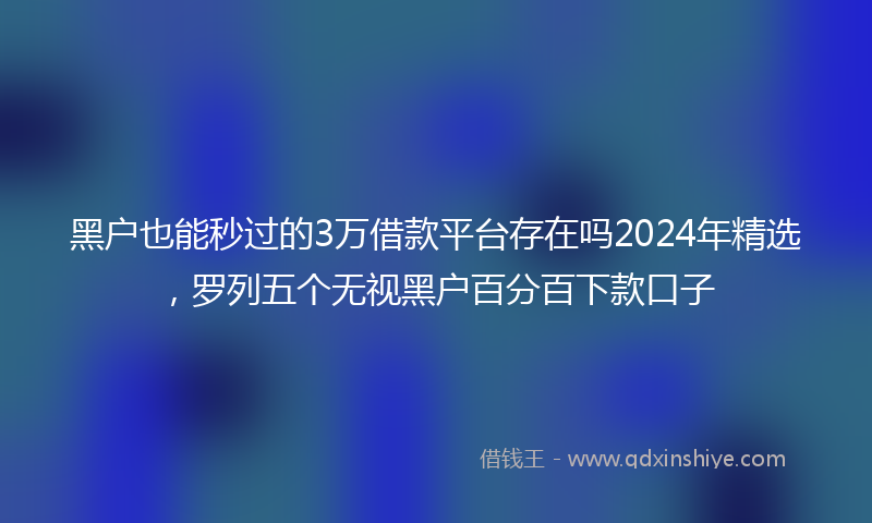 黑户也能秒过的3万借款平台存在吗2024年精选，罗列五个无视黑户百分百下款口子