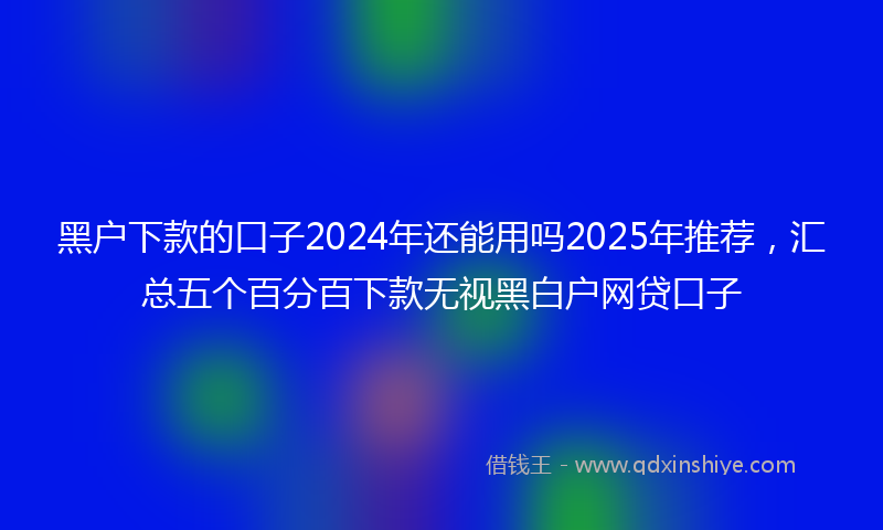 黑户下款的口子2024年还能用吗2025年推荐，汇总五个百分百下款无视黑白户网贷口子