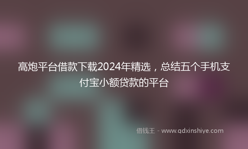 高炮平台借款下载2024年精选，总结五个手机支付宝小额贷款的平台