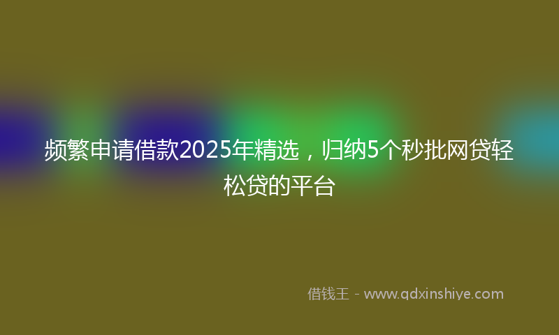 频繁申请借款2025年精选，归纳5个秒批网贷轻松贷的平台