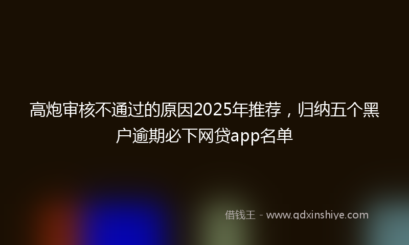 高炮审核不通过的原因2025年推荐，归纳五个黑户逾期必下网贷app名单