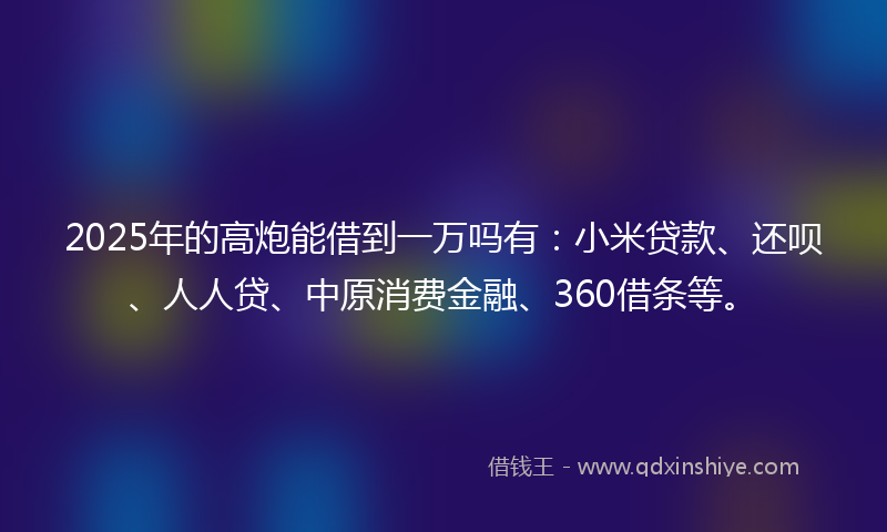 2025年的高炮能借到一万吗有：小米贷款、还呗、人人贷、中原消费金融、360借条等。