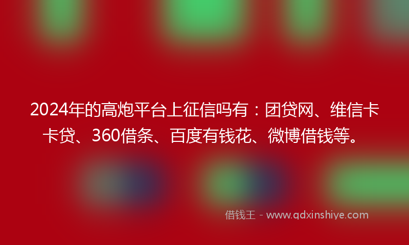 2024年的高炮平台上征信吗有：团贷网、维信卡卡贷、360借条、百度有钱花、微博借钱等。