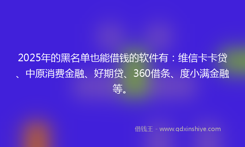 2025年的黑名单也能借钱的软件有：维信卡卡贷、中原消费金融、好期贷、360借条、度小满金融等。
