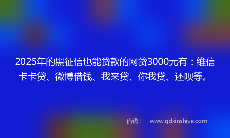 2025年的黑征信也能贷款的网贷3000元有：维信卡卡贷、微博借钱、我来贷、你我贷、还呗等。