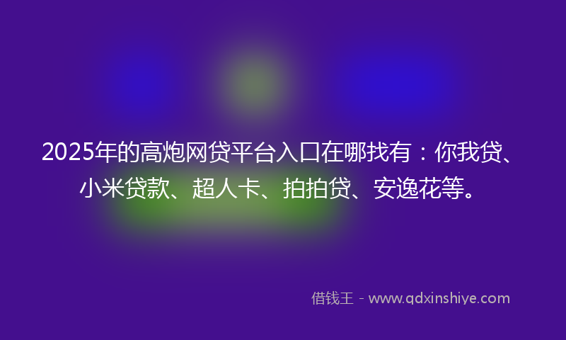 2025年的高炮网贷平台入口在哪找有：你我贷、小米贷款、超人卡、拍拍贷、安逸花等。