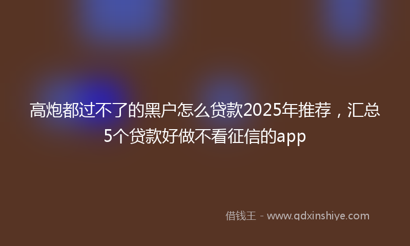 高炮都过不了的黑户怎么贷款2025年推荐，汇总5个贷款好做不看征信的app