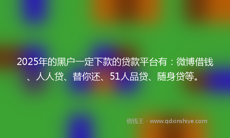 2025年的黑户一定下款的贷款平台有：微博借钱、人人贷、替你还、51人品贷、随身贷等。
