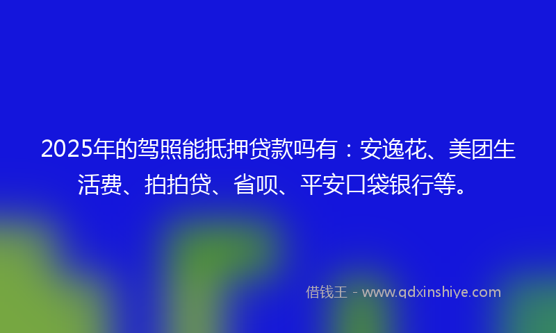2025年的驾照能抵押贷款吗有：安逸花、美团生活费、拍拍贷、省呗、平安口袋银行等。