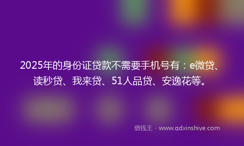 2025年的身份证贷款不需要手机号有：e微贷、读秒贷、我来贷、51人品贷、安逸花等。