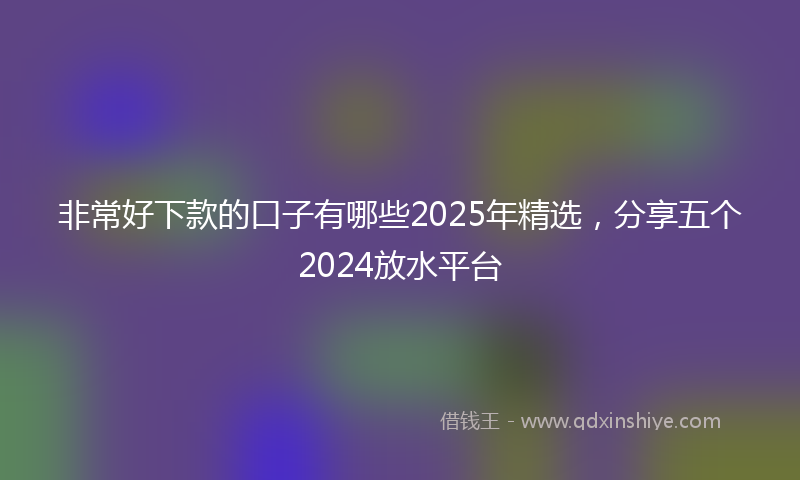非常好下款的口子有哪些2025年精选，分享五个2024放水平台
