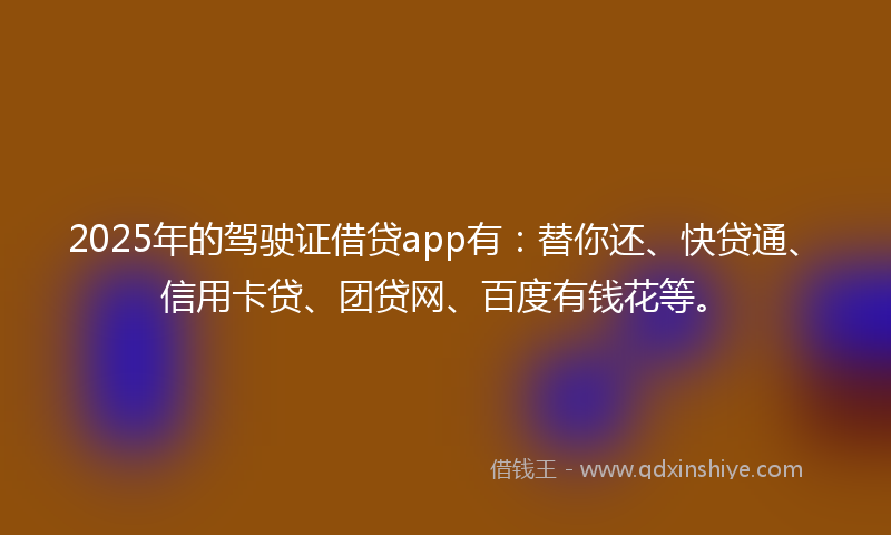 2025年的驾驶证借贷app有：替你还、快贷通、信用卡贷、团贷网、百度有钱花等。