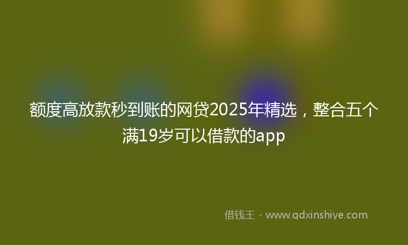 额度高放款秒到账的网贷2025年精选，整合五个满19岁可以借款的app
