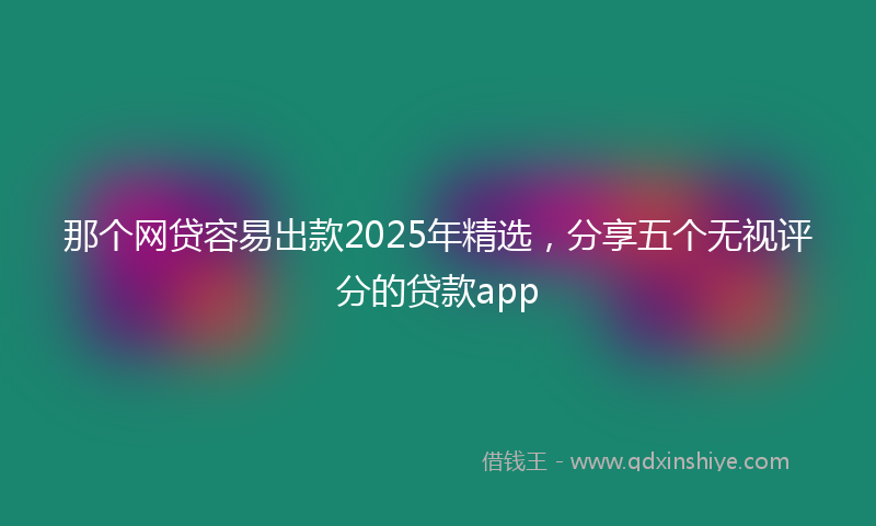 那个网贷容易出款2025年精选，分享五个无视评分的贷款app