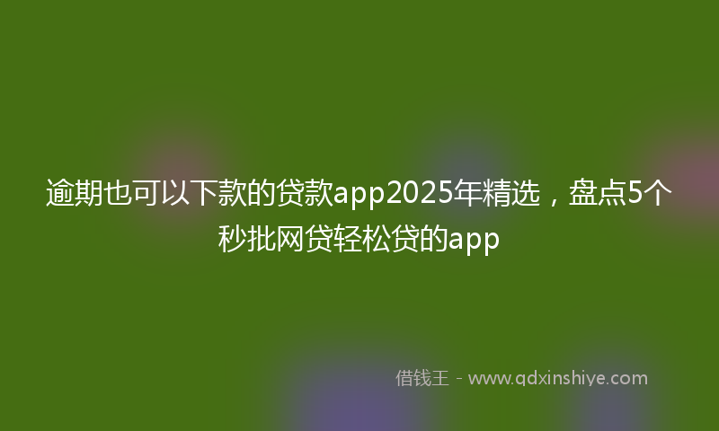 逾期也可以下款的贷款app2025年精选，盘点5个秒批网贷轻松贷的app