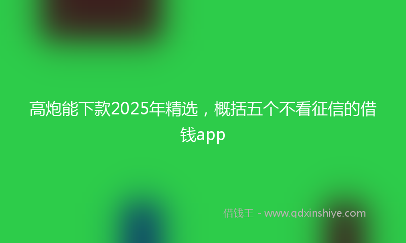 高炮能下款2025年精选，概括五个不看征信的借钱app