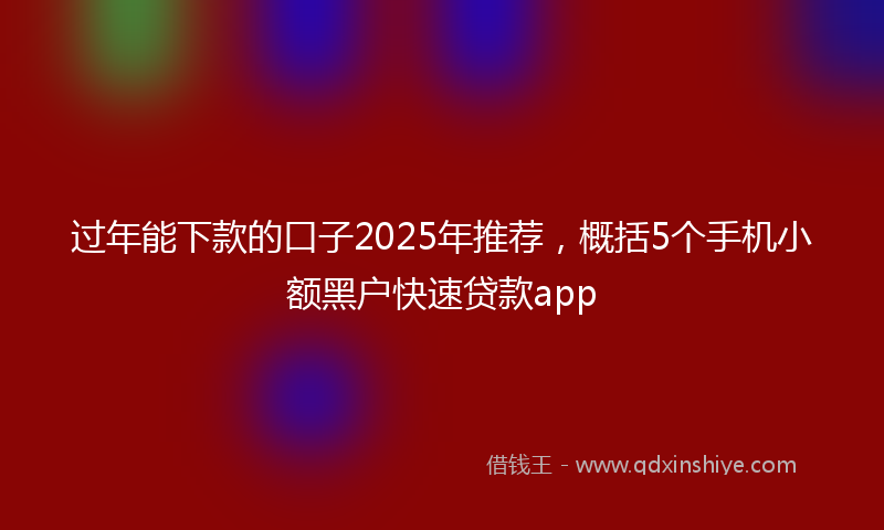 过年能下款的口子2025年推荐，概括5个手机小额黑户快速贷款app