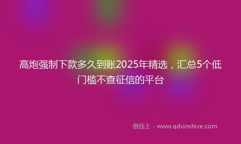 高炮强制下款多久到账2025年精选，汇总5个低门槛不查征信的平台