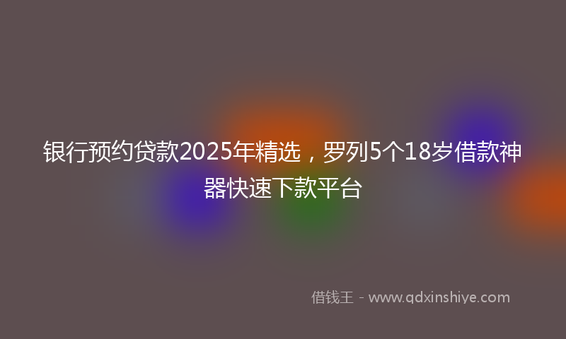 银行预约贷款2025年精选，罗列5个18岁借款神器快速下款平台