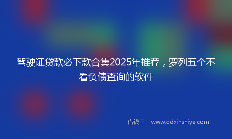 驾驶证贷款必下款合集2025年推荐，罗列五个不看负债查询的软件