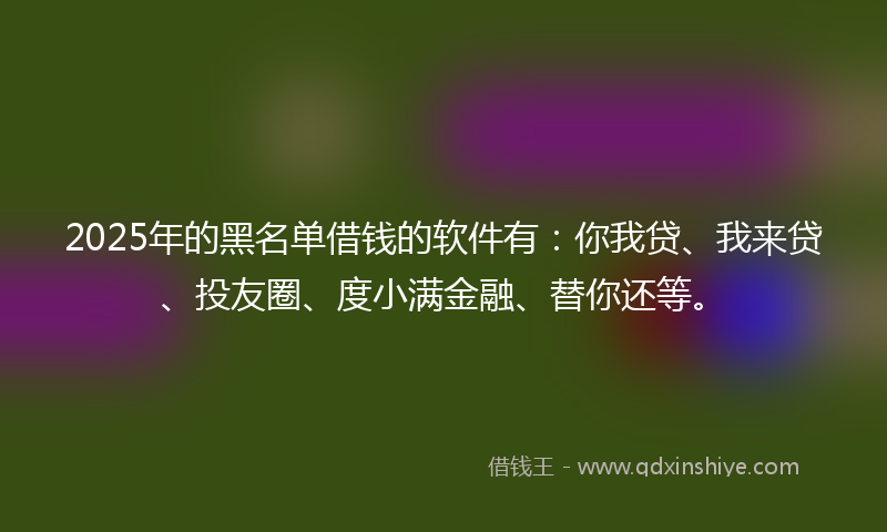 2025年的黑名单借钱的软件有：你我贷、我来贷、投友圈、度小满金融、替你还等。