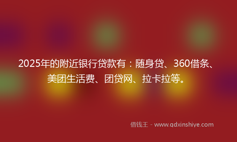 2025年的附近银行贷款有：随身贷、360借条、美团生活费、团贷网、拉卡拉等。
