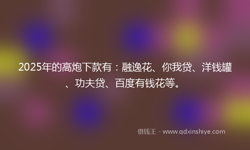 2025年的高炮下款有：融逸花、你我贷、洋钱罐、功夫贷、百度有钱花等。