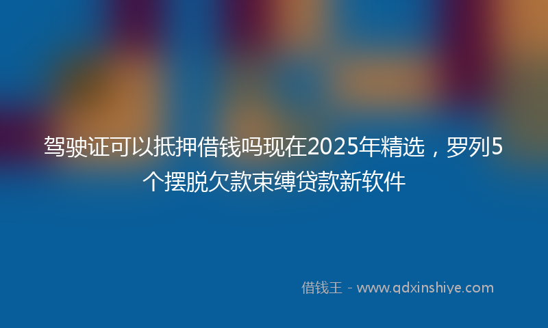 驾驶证可以抵押借钱吗现在2025年精选，罗列5个摆脱欠款束缚贷款新软件
