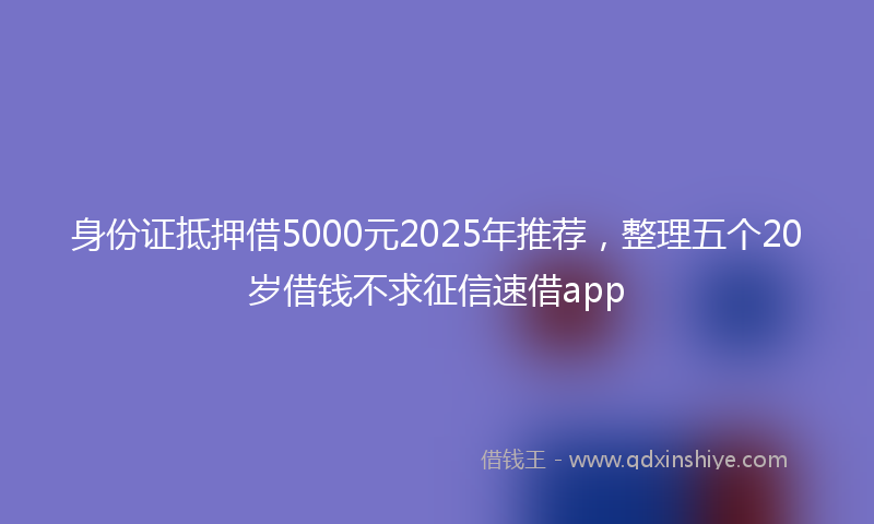 身份证抵押借5000元2025年推荐，整理五个20岁借钱不求征信速借app
