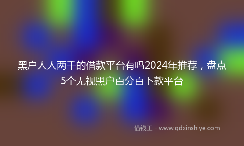 黑户人人两千的借款平台有吗2024年推荐，盘点5个无视黑户百分百下款平台