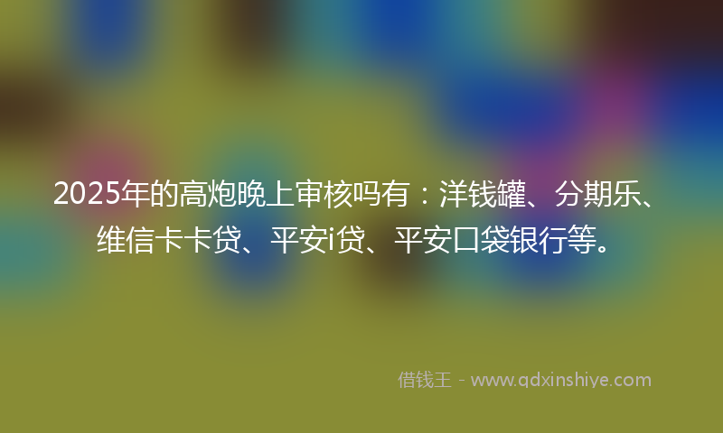 2025年的高炮晚上审核吗有：洋钱罐、分期乐、维信卡卡贷、平安i贷、平安口袋银行等。
