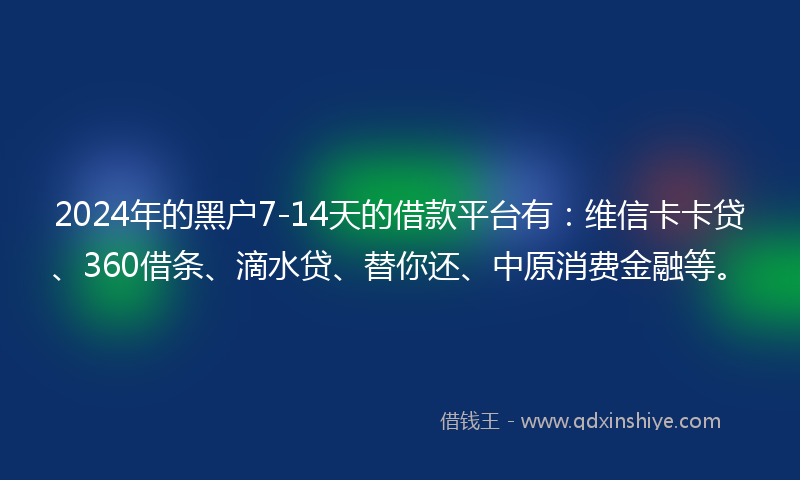 2024年的黑户7-14天的借款平台有：维信卡卡贷、360借条、滴水贷、替你还、中原消费金融等。