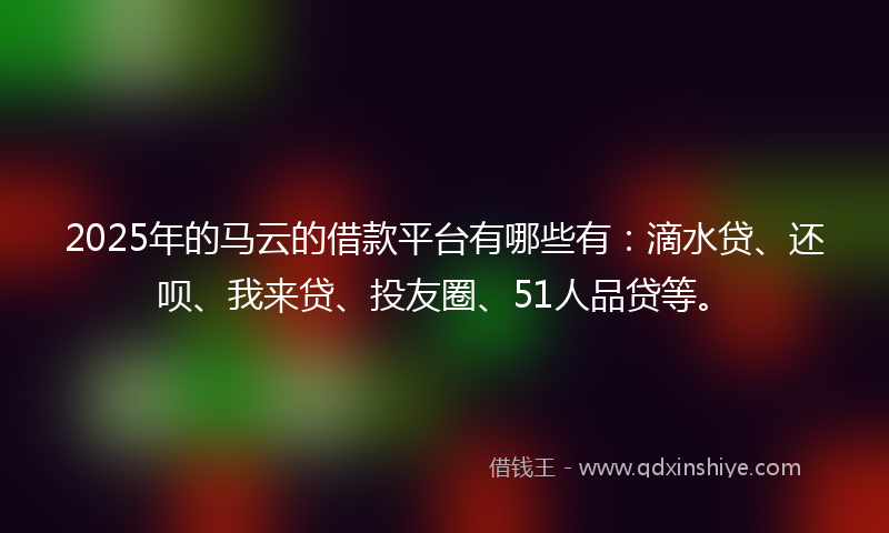2025年的马云的借款平台有哪些有：滴水贷、还呗、我来贷、投友圈、51人品贷等。