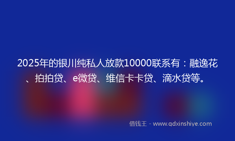 2025年的银川纯私人放款10000联系有：融逸花、拍拍贷、e微贷、维信卡卡贷、滴水贷等。
