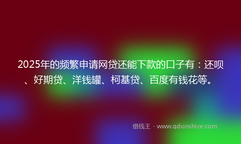2025年的频繁申请网贷还能下款的口子有：还呗、好期贷、洋钱罐、柯基贷、百度有钱花等。