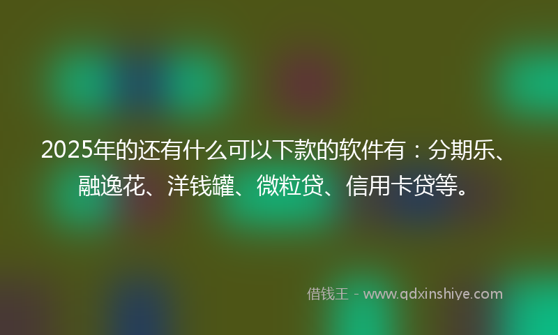 2025年的还有什么可以下款的软件有：分期乐、融逸花、洋钱罐、微粒贷、信用卡贷等。