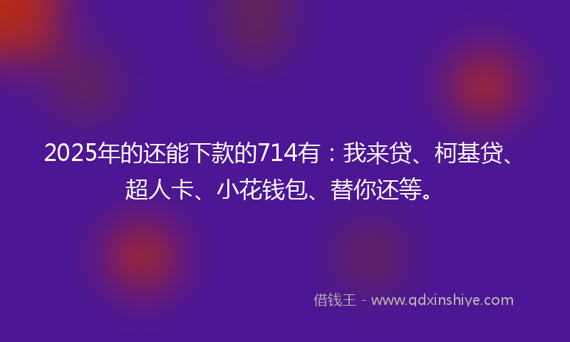 2025年的还能下款的714有：我来贷、柯基贷、超人卡、小花钱包、替你还等。