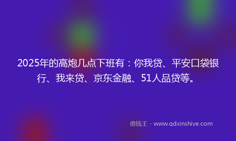 2025年的高炮几点下班有:你我贷、平安口袋银行、我来贷、京东金融、51人品贷等。