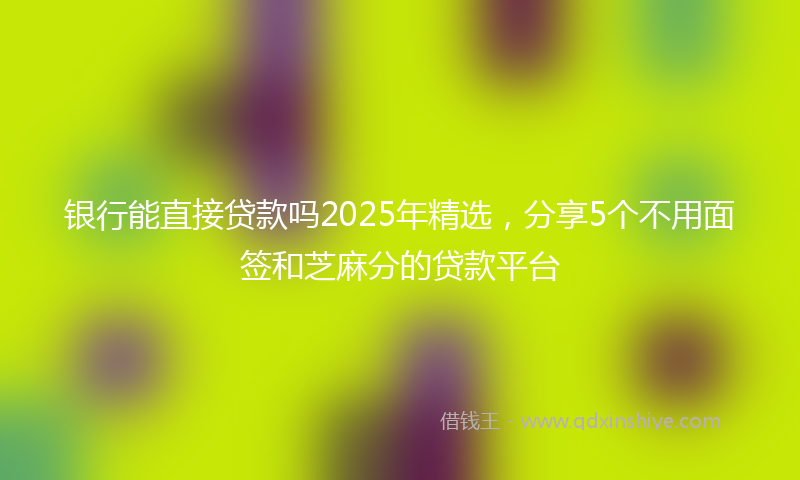 银行能直接贷款吗2025年精选，分享5个不用面签和芝麻分的贷款平台