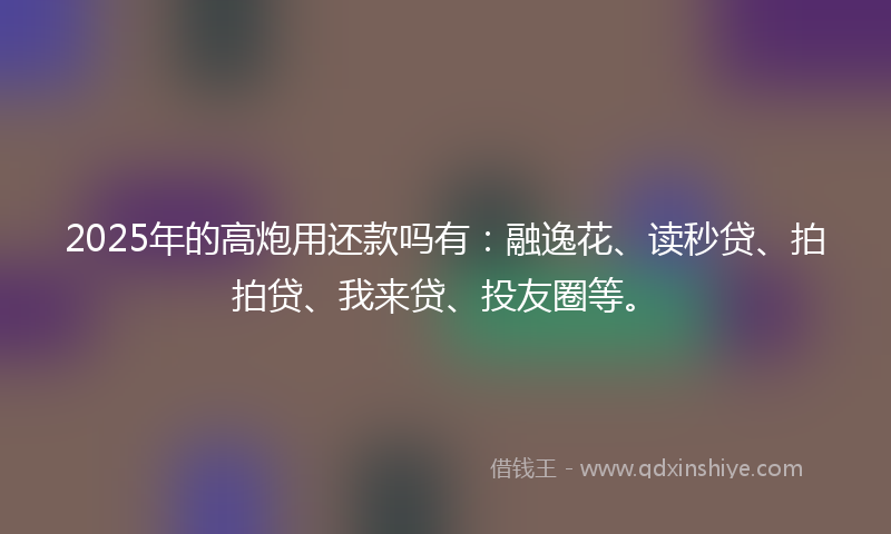 2025年的高炮用还款吗有：融逸花、读秒贷、拍拍贷、我来贷、投友圈等。