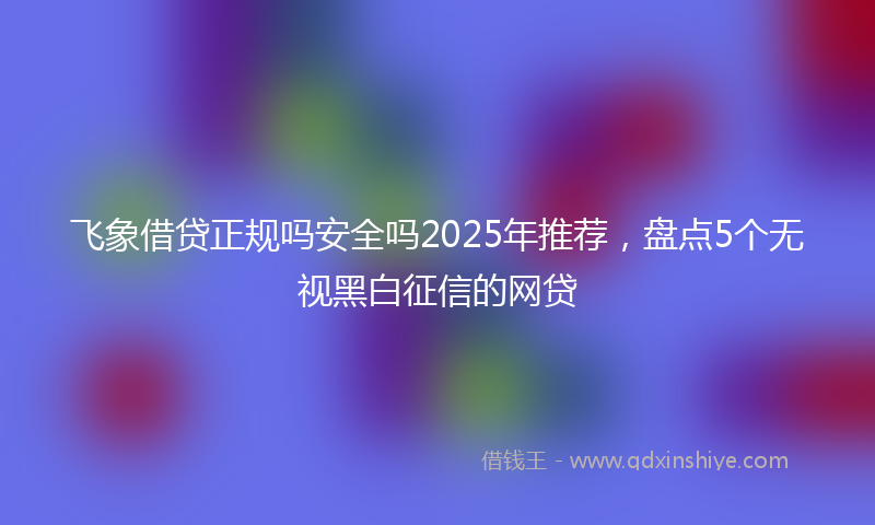 飞象借贷正规吗安全吗2025年推荐，盘点5个无视黑白征信的网贷