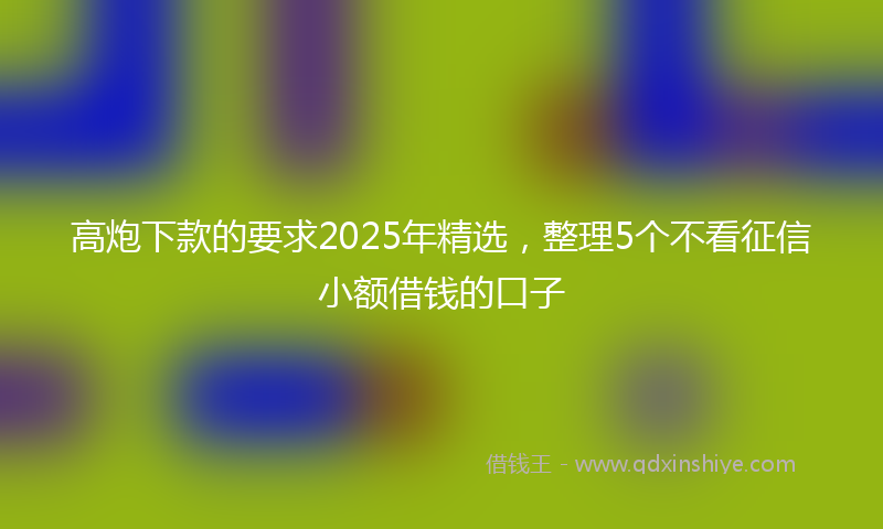高炮下款的要求2025年精选，整理5个不看征信小额借钱的口子