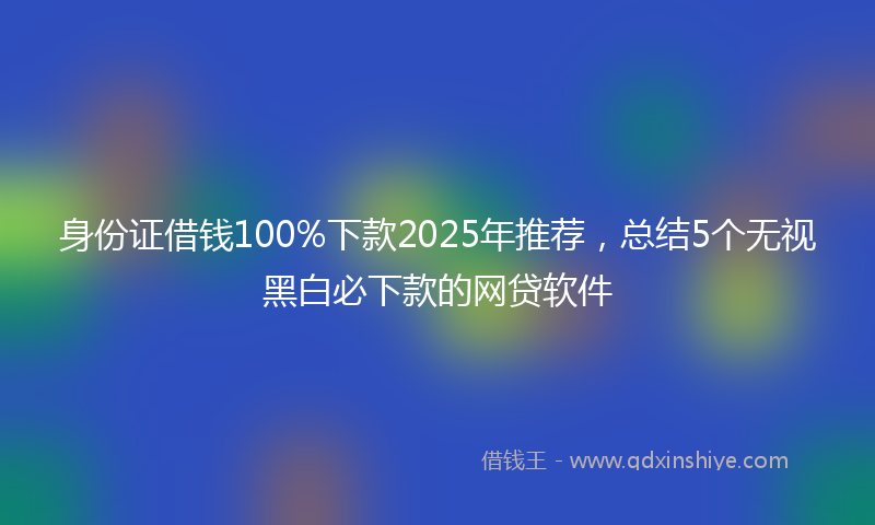 身份证借钱100%下款2025年推荐，总结5个无视黑白必下款的网贷软件