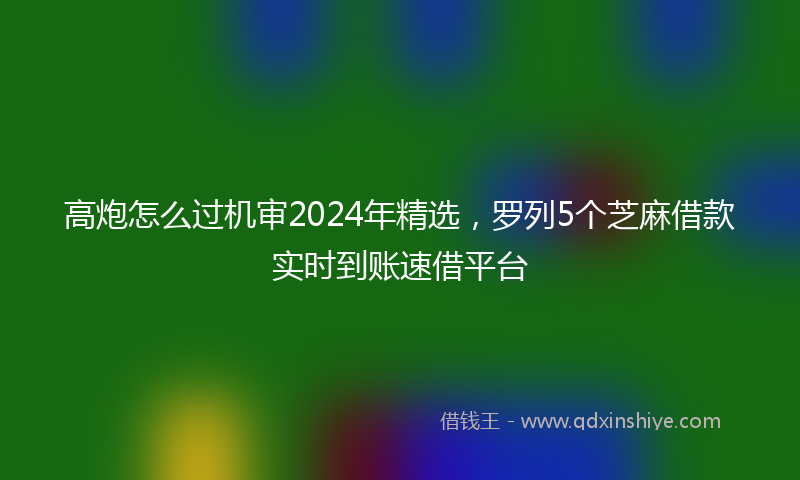 高炮怎么过机审2024年精选，罗列5个芝麻借款实时到账速借平台