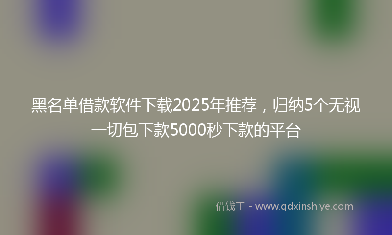 黑名单借款软件下载2025年推荐，归纳5个无视一切包下款5000秒下款的平台