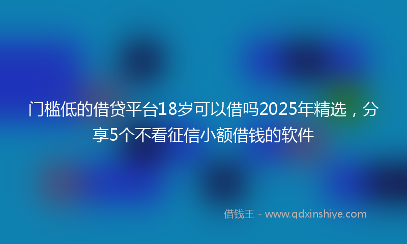 门槛低的借贷平台18岁可以借吗2025年精选，分享5个不看征信小额借钱的软件