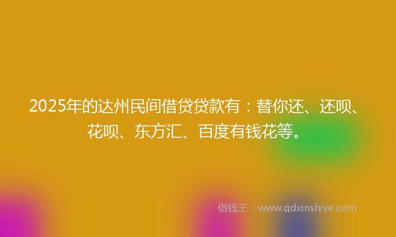 2025年的达州民间借贷贷款有：替你还、还呗、花呗、东方汇、百度有钱花等。