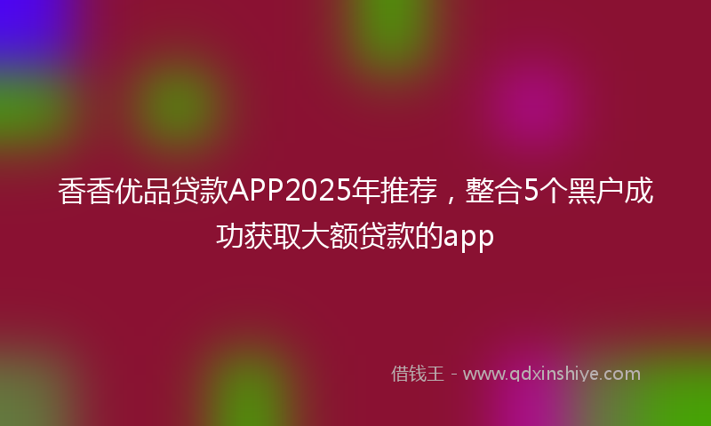 香香优品贷款APP2025年推荐，整合5个黑户成功获取大额贷款的app