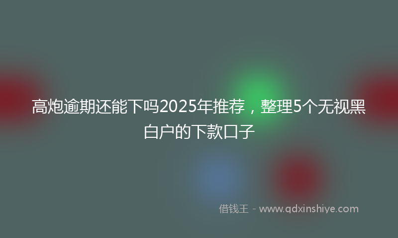 高炮逾期还能下吗2025年推荐，整理5个无视黑白户的下款口子